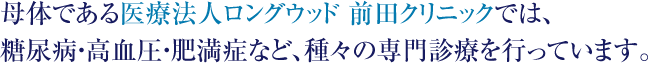 母体である医療法人ロングウッド 前田クリニックでは、糖尿病・高血圧・肥満症など、種々の専門診療を行っています。